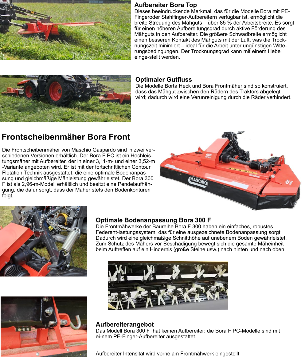 Aufbereiter Bora Top Dieses beeindruckende Merkmal, das für die Modelle Bora mit PE-Fingeroder Stahlfinger-Aufbereitern verfügbar ist, ermöglicht die breite Streuung des Mähguts – über 85 % der Arbeitsbreite. Es sorgt für einen höheren Aufbereitungsgrad durch aktive Förderung des Mähguts in den Aufbereiter. Die größere Schwadbreite ermöglicht einen besseren Kontakt des Mähguts mit der Luft, was die Trock-nungszeit minimiert – ideal für die Arbeit unter ungünstigen Witte-rungsbedingungen. Der Trocknungsgrad kann mit einem Hebel einge-stellt werden. Optimale Bodenanpassung Bora 300 F Die Frontmähwerke der Baureihe Bora F 300 haben ein einfaches, robustes Federent-lastungssystem, das für eine ausgezeichnete Bodenanpassung sorgt. Dadurch wird eine gleichmäßige Schnitthöhe auf unebenem Boden gewährleistet. Zum Schutz des Mähers vor Beschädigung bewegt sich die gesamte Mäheinheit beim Auftreffen auf ein Hindernis (große Steine usw.) nach hinten und nach oben. Frontscheibenmäher Bora Front Die Frontscheibenmäher von Maschio Gaspardo sind in zwei ver-schiedenen Versionen erhältlich. Der Bora F PC ist ein Hochleis-tungsmäher mit Aufbereiter, der in einer 3,11-m- und einer 3,52-m -Variante angeboten wird. Er ist mit der fortschrittlichen Contour Flotation-Technik ausgestattet, die eine optimale Bodenanpas-sung und gleichmäßige Mähleistung gewährleistet. Der Bora 300 F ist als 2,96-m-Modell erhältlich und besitzt eine Pendelaufhän-gung, die dafür sorgt, dass der Mäher stets den Bodenkonturen folgt. Optimaler Gutfluss Die Modelle Borta Heck und Bora Frontmäher sind so konstruiert, dass das Mähgut zwischen den Rädern des Traktors abgelegt wird; dadurch wird eine Verunreinigung durch die Räder verhindert. Aufbereiterangebot Das Modell Bora 300 F  hat keinen Aufbereiter; die Bora F PC-Modelle sind mit ei-nem PE-Finger-Aufbereiter ausgestattet.   Aufbereiter Intensität wird vorne am Frontmähwerk eingestellt