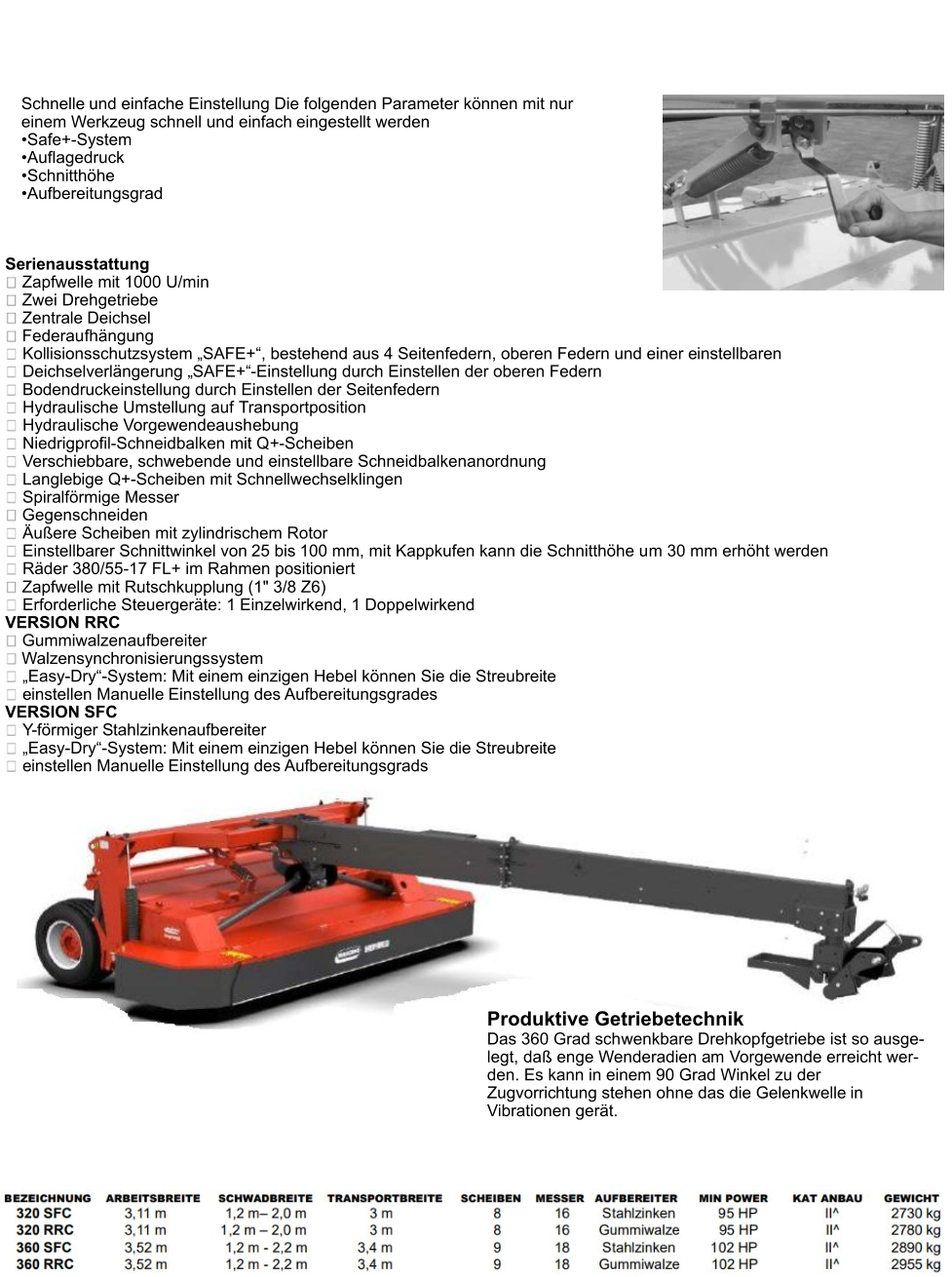 Scheibenmähwerke BORA Schnelle und einfache Einstellung Die folgenden Parameter können mit nur einem Werkzeug schnell und einfach eingestellt werden •	Safe+-System •	Auflagedruck •	Schnitthöhe •	Aufbereitungsgrad Serienausstattung  Zapfwelle mit 1000 U/min  Zwei Drehgetriebe  Zentrale Deichsel  Federaufhängung Kollisionsschutzsystem „SAFE+“, bestehend aus 4 Seitenfedern, oberen Federn und einer einstellbaren Deichselverlängerung „SAFE+“-Einstellung durch Einstellen der oberen Federn Bodendruckeinstellung durch Einstellen der Seitenfedern  Hydraulische Umstellung auf Transportposition  Hydraulische Vorgewendeaushebung Niedrigprofil-Schneidbalken mit Q+-Scheiben  Verschiebbare, schwebende und einstellbare Schneidbalkenanordnung  Langlebige Q+-Scheiben mit Schnellwechselklingen  Spiralförmige Messer Gegenschneiden Äußere Scheiben mit zylindrischem Rotor Einstellbarer Schnittwinkel von 25 bis 100 mm, mit Kappkufen kann die Schnitthöhe um 30 mm erhöht werden  Räder 380/55-17 FL+ im Rahmen positioniert Zapfwelle mit Rutschkupplung (1" 3/8 Z6)  Erforderliche Steuergeräte: 1 Einzelwirkend, 1 Doppelwirkend VERSION RRC  Gummiwalzenaufbereiter  Walzensynchronisierungssystem „Easy-Dry“-System: Mit einem einzigen Hebel können Sie die Streubreite einstellen Manuelle Einstellung des Aufbereitungsgrades VERSION SFC Y-förmiger Stahlzinkenaufbereiter „Easy-Dry“-System: Mit einem einzigen Hebel können Sie die Streubreite einstellen Manuelle Einstellung des Aufbereitungsgrads Produktive Getriebetechnik Das 360 Grad schwenkbare Drehkopfgetriebe ist so ausge-legt, daß enge Wenderadien am Vorgewende erreicht wer-den. Es kann in einem 90 Grad Winkel zu der Zugvorrichtung stehen ohne das die Gelenkwelle in Vibrationen gerät.