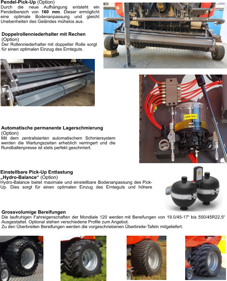 Doppelrollenniederhalter mit Rechen (Option) Der Rollenniederhalter mit doppelter Rolle sorgt für einen optimalen Einzug des Ernteguts. Pendel-Pick-Up (Option) Durch die neue Aufhängung entsteht ein Pendelbereich von 160 mm. Dieser ermöglicht eine optimale Bodenanpassung und gleicht Unebenheiten des Geländes mühelos aus. Grossvolumige Bereifungen Die laufruhigen Fahreigenschaften der Mondiale 120 werden mit Bereifungen von 19.0/45-17“ bis 550/45R22,5“ Ausgestattet. Optional stehen verschiedene Profile zum Angebot. Zu den Überbreiten Bereifungen werden die vorgeschriebenen Überbreite-Tafeln mitgeliefert. Einstellbare Pick-Up Entlastung  „Hydro-Balance“ (Option) Hydro-Balance bietet maximale und einstellbare Bodenanpassung des Pick-Up. Dies sorgt für einen optimalen Einzug des Ernteguts und höhere Automatische permanente Lagerschmierung (Option) Mit dem zentralisierten automatischem Schmiersystem werden die Wartungszeiten erheblich verringert und die Rundballenpresse ist stets perfekt geschmiert.