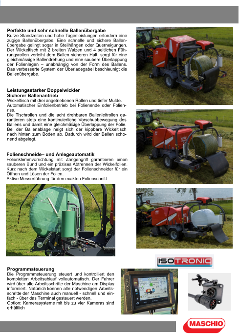 Perfekte und sehr schnelle Ballenübergabe Kurze Standzeiten und hohe Tagesleistungen erfordern eine zügige Ballenübergabe. Eine schnelle und sichere Ballen-übergabe gelingt sogar in Steilhängen oder Querneigungen. Der Wickeltisch mit 2 breiten Walzen und 4 seitlichen Füh-rungsrollen verleiht dem Ballen sicheren Halt, sorgt für eine gleichmässige Ballendrehung und eine saubere Überlappung der Folienlagen – unabhängig von der Form des Ballens. Das verbesserte System der Überladegabel beschleunigt die Ballenübergabe. Leistungsstarker Doppelwickler Sicherer Ballenantrieb Wickeltisch mit drei angetriebenen Rollen und tiefer Mulde. Automatischer Einfolienbetrieb bei Folienende oder Folien-riss. Die Tischrollen und die acht drehbaren Ballenleitrollen ga-rantieren stets eine kontinuierliche Vorschubbewegung des Ballens und damit eine gleichmäßige Überlappung der Folie. Bei der Ballenablage neigt sich der kippbare Wickeltisch nach hinten zum Boden ab. Dadurch wird der Ballen scho-nend abgelegt. Folienschneide– und Anlegeautomatik Folienklemmvorrichtung mit Zangengriff garantieren einen sauberen Bund und ein präzises Abtrennen der Wickelfolien. Kurz nach dem Wickelstart sorgt der Folienschneider für ein Öffnen und Lösen der Folien. Aktive Messerführung für den exakten Folienschnitt Programmsteuerung Die Programmsteuerung steuert und kontrolliert den kompletten Arbeitsablauf vollautomatisch. Der Fahrer wird über alle Arbeitsschritte der Maschine am Display informiert. Natürlich können alle notwendigen Arbeits-schritte der Maschine auch manuell - schnell und ein-fach - über das Terminal gesteuert werden. Option: Kamerasysteme mit bis zu vier Kameras sind erhältlich