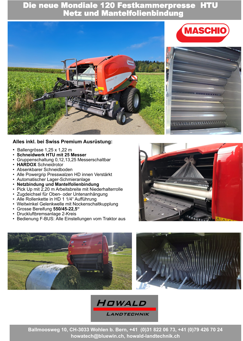 Fragen Sie uns nach dem besten Angebot Der beste Preis - Leistungs- Wickler wird Sie überraschen Die neue Mondiale 120 Festkammerpresse  HTU Netz und Mantelfolienbindung Alles inkl. bei Swiss Premium Ausrüstung: •	Ballengrösse 1,25 x 1,22 m •	Schneidwerk HTU mit 25 Messer •	Gruppenschaltung 0,12,13,25 Messerschaltbar •	HARDOX Schneidrotor •	Absenkbarer Schneidboden •	Alle Powergrip Presswalzen HD innen Verstärkt •	Automatischer Lager-Schmieranlage •	Netzbindung und Mantelfolienbindung •	Pick Up mit 2,20 m Arbeitsbreite mit Niederhalterrolle •	Zugdeichsel für Oben- oder Untenanhängung •	Alle Rollenkette in HD 1 1/4“ Aufführung •	Weitwinkel Gelenkwelle mit Nockenschaltkupplung •	Grosse Bereifung 550/45-22,5“ •	Druckluftbremsanlage 2-Kreis •	Bedienung F-BUS: Alle Einstellungen vom Traktor aus Ballmoosweg 10, CH-3033 Wohlen b. Bern, +41  (0)31 822 06 73, +41 (0)79 426 70 24 howatech@bluewin.ch, howald-landtechnik.ch