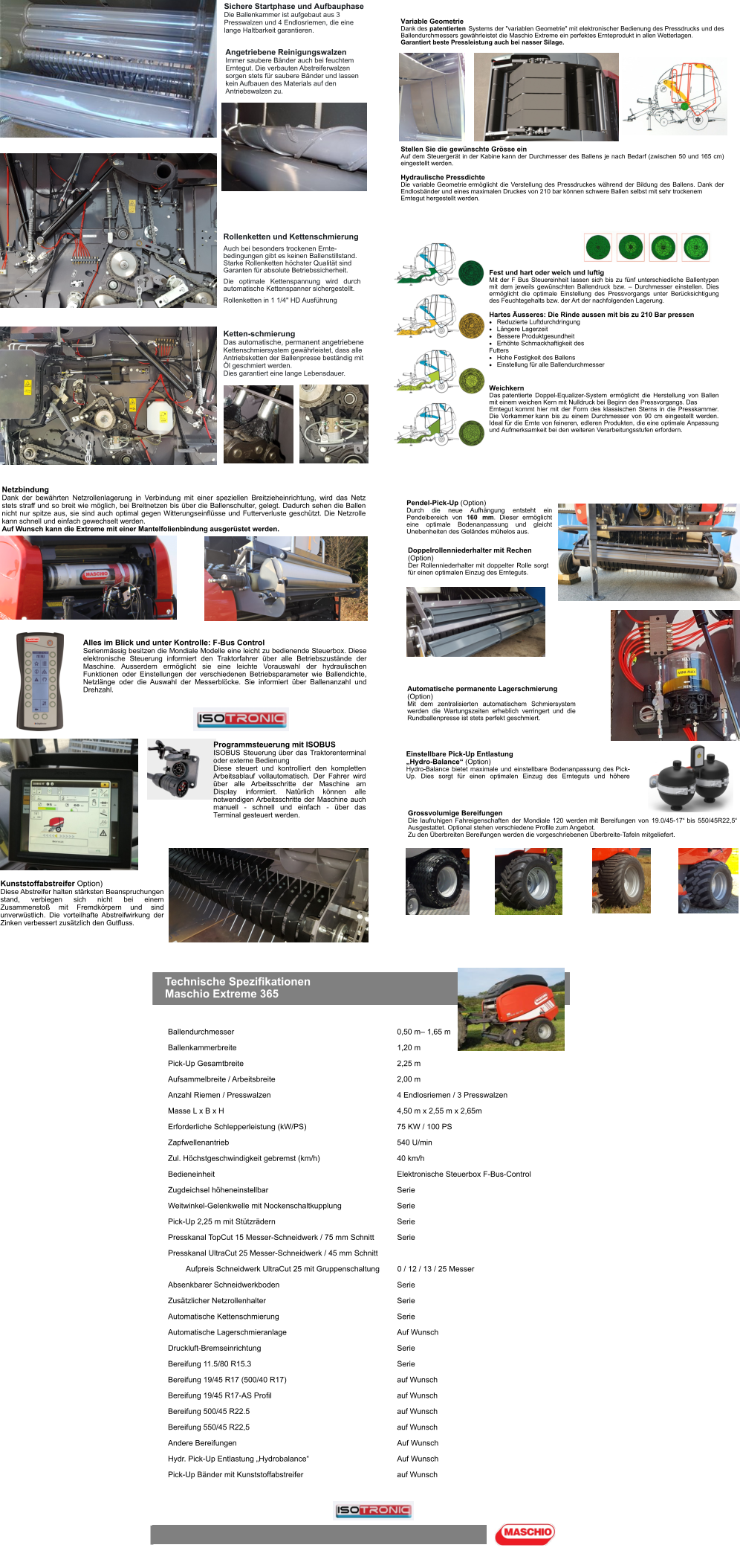 Angetriebene Reinigungswalzen Immer saubere Bänder auch bei feuchtem Erntegut. Die verbauten Abstreiferwalzen sorgen stets für saubere Bänder und lassen kein Aufbauen des Materials auf den Antriebswalzen zu. Auch bei besonders trockenen Ernte-bedingungen gibt es keinen Ballenstillstand. Starke Rollenketten höchster Qualität sind Garanten für absolute Betriebssicherheit. Die optimale Kettenspannung wird durch automatische Kettenspanner sichergestellt. Rollenketten in 1 1/4" HD Ausführung Sichere Startphase und Aufbauphase Die Ballenkammer ist aufgebaut aus 3 Presswalzen und 4 Endlosriemen, die eine lange Haltbarkeit garantieren. Rollenketten und Kettenschmierung Ketten-schmierung Das automatische, permanent angetriebene Kettenschmiersystem gewährleistet, dass alle Antriebsketten der Ballenpresse beständig mit Öl geschmiert werden. Dies garantiert eine lange Lebensdauer. Fest und hart oder weich und luftig Mit der F Bus Steuereinheit lassen sich bis zu fünf unterschiedliche Ballentypen mit dem jeweils gewünschten Ballendruck bzw. – Durchmesser einstellen. Dies ermöglicht die optimale Einstellung des Pressvorgangs unter Berücksichtigung des Feuchtegehalts bzw. der Art der nachfolgenden Lagerung.  Hartes Äusseres: Die Rinde aussen mit bis zu 210 Bar pressen 	Reduzierte Luftdurchdringung 	Längere Lagerzeit 	Bessere Produktgesundheit 	Erhöhte Schmackhaftigkeit des Futters 	Hohe Festigkeit des Ballens 	Einstellung für alle Ballendurchmesser Weichkern Das patentierte Doppel-Equalizer-System ermöglicht die Herstellung von Ballen mit einem weichen Kern mit Nulldruck bei Beginn des Pressvorgangs. Das Erntegut kommt hier mit der Form des klassischen Sterns in die Presskammer. Die Vorkammer kann bis zu einem Durchmesser von 90 cm eingestellt werden. Ideal für die Ernte von feineren, edleren Produkten, die eine optimale Anpassung und Aufmerksamkeit bei den weiteren Verarbeitungsstufen erfordern. Variable Geometrie Dank des patentierten Systems der "variablen Geometrie" mit elektronischer Bedienung des Pressdrucks und des Ballendurchmessers gewährleistet die Maschio Extreme ein perfektes Ernteprodukt in allen Wetterlagen. Garantiert beste Pressleistung auch bei nasser Silage. Stellen Sie die gewünschte Grösse ein Auf dem Steuergerät in der Kabine kann der Durchmesser des Ballens je nach Bedarf (zwischen 50 und 165 cm) eingestellt werden.  Hydraulische Pressdichte Die variable Geometrie ermöglicht die Verstellung des Pressdruckes während der Bildung des Ballens. Dank der Endlosbänder und eines maximalen Druckes von 210 bar können schwere Ballen selbst mit sehr trockenem Erntegut hergestellt werden. Netzbindung Dank der bewährten Netzrollenlagerung in Verbindung mit einer speziellen Breitzieheinrichtung, wird das Netz stets straff und so breit wie möglich, bei Breitnetzen bis über die Ballenschulter, gelegt. Dadurch sehen die Ballen nicht nur spitze aus, sie sind auch optimal gegen Witterungseinflüsse und Futterverluste geschützt. Die Netzrolle kann schnell und einfach gewechselt werden. Auf Wunsch kann die Extreme mit einer Mantelfolienbindung ausgerüstet werden. Alles im Blick und unter Kontrolle: F-Bus Control Serienmässig besitzen die Mondiale Modelle eine leicht zu bedienende Steuerbox. Diese elektronische Steuerung informiert den Traktorfahrer über alle Betriebszustände der Maschine. Ausserdem ermöglicht sie eine leichte Vorauswahl der hydraulischen Funktionen oder Einstellungen der verschiedenen Betriebsparameter wie Ballendichte, Netzlänge oder die Auswahl der Messerblöcke. Sie informiert über Ballenanzahl und Drehzahl. Kunststoffabstreifer Option) Diese Abstreifer halten stärksten Beanspruchungen stand, verbiegen sich nicht bei einem Zusammenstoß mit Fremdkörpern und sind unverwüstlich. Die vorteilhafte Abstreifwirkung der Zinken verbessert zusätzlich den Gutfluss. Programmsteuerung mit ISOBUS ISOBUS Steuerung über das Traktorenterminal oder externe Bedienung Diese steuert und kontrolliert den kompletten Arbeitsablauf vollautomatisch. Der Fahrer wird über alle Arbeitsschritte der Maschine am Display informiert. Natürlich können alle notwendigen Arbeitsschritte der Maschine auch manuell - schnell und einfach - über das Terminal gesteuert werden. Doppelrollenniederhalter mit Rechen (Option) Der Rollenniederhalter mit doppelter Rolle sorgt für einen optimalen Einzug des Ernteguts. Pendel-Pick-Up (Option) Durch die neue Aufhängung entsteht ein Pendelbereich von 160 mm. Dieser ermöglicht eine optimale Bodenanpassung und gleicht Unebenheiten des Geländes mühelos aus. Grossvolumige Bereifungen Die laufruhigen Fahreigenschaften der Mondiale 120 werden mit Bereifungen von 19.0/45-17“ bis 550/45R22,5“ Ausgestattet. Optional stehen verschiedene Profile zum Angebot. Zu den Überbreiten Bereifungen werden die vorgeschriebenen Überbreite-Tafeln mitgeliefert. Einstellbare Pick-Up Entlastung  „Hydro-Balance“ (Option) Hydro-Balance bietet maximale und einstellbare Bodenanpassung des Pick-Up. Dies sorgt für einen optimalen Einzug des Ernteguts und höhere Automatische permanente Lagerschmierung (Option) Mit dem zentralisierten automatischem Schmiersystem werden die Wartungszeiten erheblich verringert und die Rundballenpresse ist stets perfekt geschmiert. Technische Spezifikationen Maschio Extreme 365 Ballendurchmesser 0,50 m– 1,65 m Ballenkammerbreite 1,20 m Pick-Up Gesamtbreite 2,25 m Aufsammelbreite / Arbeitsbreite 2,00 m Anzahl Riemen / Presswalzen 4 Endlosriemen / 3 Presswalzen Masse L x B x H 4,50 m x 2,55 m x 2,65m Erforderliche Schlepperleistung (kW/PS) 75 KW / 100 PS Zapfwellenantrieb 540 U/min Zul. Höchstgeschwindigkeit gebremst (km/h) 40 km/h Bedieneinheit Elektronische Steuerbox F-Bus-Control Zugdeichsel höheneinstellbar Serie Weitwinkel-Gelenkwelle mit Nockenschaltkupplung Serie Pick-Up 2,25 m mit Stützrädern Serie Presskanal TopCut 15 Messer-Schneidwerk / 75 mm Schnitt Serie Presskanal UltraCut 25 Messer-Schneidwerk / 45 mm Schnitt Aufpreis Schneidwerk UltraCut 25 mit Gruppenschaltung0 / 12 / 13 / 25 Messer Absenkbarer Schneidwerkboden Serie Zusätzlicher Netzrollenhalter Serie Automatische Kettenschmierung Serie Automatische Lagerschmieranlage Auf Wunsch Druckluft-Bremseinrichtung Serie Bereifung 11.5/80 R15.3 Serie Bereifung 19/45 R17 (500/40 R17) auf Wunsch Bereifung 19/45 R17-AS Profil auf Wunsch Bereifung 500/45 R22.5 auf Wunsch Bereifung 550/45 R22,5 auf Wunsch Andere Bereifungen Auf Wunsch Hydr. Pick-Up Entlastung „Hydrobalance“ Auf Wunsch Pick-Up Bänder mit Kunststoffabstreifer auf Wunsch