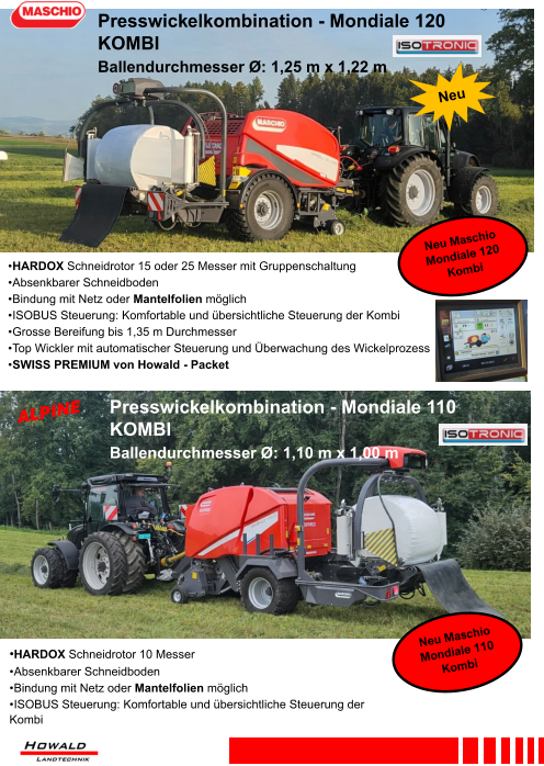 •HARDOX Schneidrotor 10 Messer •	Absenkbarer Schneidboden •	Bindung mit Netz oder Mantelfolien möglich •	ISOBUS Steuerung: Komfortable und übersichtliche Steuerung der Kombi •	HARDOX Schneidrotor 15 oder 25 Messer mit Gruppenschaltung •	Absenkbarer Schneidboden •	Bindung mit Netz oder Mantelfolien möglich •	ISOBUS Steuerung: Komfortable und übersichtliche Steuerung der Kombi •	Grosse Bereifung bis 1,35 m Durchmesser •	Top Wickler mit automatischer Steuerung und Überwachung des Wickelprozess •	SWISS PREMIUM von Howald - Packet Presswickelkombination - Mondiale 120 KOMBI Ballendurchmesser Ø: 1,25 m x 1,22 m Presswickelkombination - Mondiale 110 KOMBI Ballendurchmesser Ø: 1,10 m x 1,00 m
