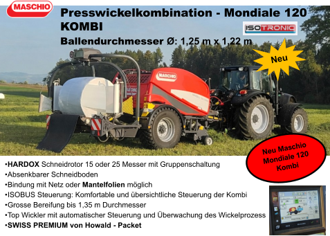 •	HARDOX Schneidrotor 15 oder 25 Messer mit Gruppenschaltung •	Absenkbarer Schneidboden •	Bindung mit Netz oder Mantelfolien möglich •	ISOBUS Steuerung: Komfortable und übersichtliche Steuerung der Kombi •	Grosse Bereifung bis 1,35 m Durchmesser •	Top Wickler mit automatischer Steuerung und Überwachung des Wickelprozess •	SWISS PREMIUM von Howald - Packet Presswickelkombination - Mondiale 120 KOMBI Ballendurchmesser Ø: 1,25 m x 1,22 m