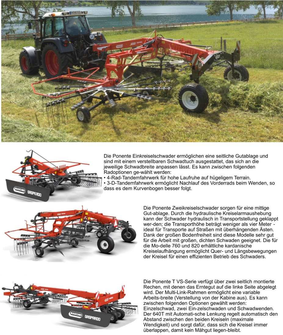 Die Ponente Zweikreiselschwader sorgen für eine mittige Gut-ablage. Durch die hydraulische Kreiselarmaushebung kann der Schwader hydraulisch in Transportstellung geklappt wer-den; die Transporthöhe beträgt weniger als vier Meter - ideal für Transporte auf Straßen mit überhängenden Ästen. Dank der großen Bodenfreiheit sind diese Modelle sehr gut für die Arbeit mit großen, dichten Schwaden geeignet. Die für die Mo-delle 760 und 820 erhältliche kardanische Kreiselaufhängung ermöglicht Quer- und Längsbewegungen der Kreisel für einen effizienten Betrieb des Schwaders. Die Ponente T VS-Serie verfügt über zwei seitlich montierte Rechen, mit denen das Erntegut auf die linke Seite abgelegt wird. Der Multi-Link-Rahmen ermöglicht eine variable Arbeits-breite (Verstellung von der Kabine aus). Es kann zwischen folgenden Optionen gewählt werden: Einzelschwad, zwei Ein-zelschwaden und Schwadwenden. Der 640T mit Automati-sche Lenkung regelt automatisch den Abstand zwischen den beiden Kreiseln (maximale Wendigkeit) und sorgt dafür, dass sich die Kreisel immer überlappen, damit kein Mähgut liegen-bleibt. Die Ponente Einkreiselschwader ermöglichen eine seitliche Gutablage und sind mit einem verstellbaren Schwadtuch ausgestattet, das sich an die jeweilige Schwadbreite anpassen lässt. Es kann zwischen folgenden Radoptionen ge-wählt werden: •	4-Rad-Tandemfahrwerk für hohe Laufruhe auf hügeligem Terrain. •	3-D-Tandemfahrwerk ermöglicht Nachlauf des Vorderrads beim Wenden, so dass es dem Kurvenbogen besser folgt.