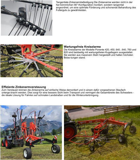 Tangentiale Zinkenarmbefestigung Die Zinkenarme werden nicht in der her-kömmlichen 90°-Konfiguration montiert, sondern tangential angeordnet, um eine optimale Förderung und schonende Behandlung des Futterguts zu gewährleisten. Wartungsfreie Kreiselarme Die Kreiselarme der Modelle Ponente 420, 450, 640 , 640, 760 und 820 sind beidseitig mit wartungsfreien Kugellagern ausgestattet. Sie werden aus massivem Stahl hergestellt und halten höchsten Belas-tungen stand. Effiziente Zinkenarmverstauung Zum Verstauen können die Zinkenarme auf einfache Weise demontiert und in einem dafür vorgesehenen Staufach unterge-bracht werden. Dies sorgt für eine bessere Sicht beim Transport und verringert die Gesamtbreite des Schwaders - die ideale Lösung für Fahrten auf schmalen Landstraßen und für die Winterunterbringung.